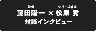 藤田陽一監督 × シリーズ構成：松原 秀 対談インタビュー