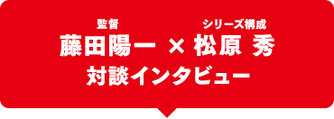 藤田陽一監督 × シリーズ構成：松原 秀 対談インタビュー