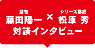 藤田陽一監督 × シリーズ構成：松原 秀 対談インタビュー