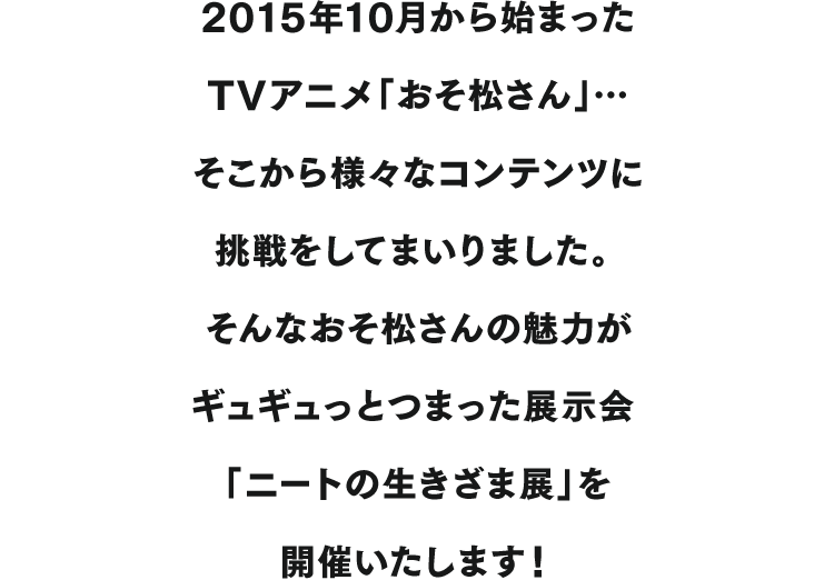 2015年10月から始まったTVアニメ「おそ松さん」…そこから様々なコンテンツに挑戦をしてまいりました。そんなおそ松さんの魅力がギュギュっとつまった展示会「ニートの生きざま展」を開催いたします！