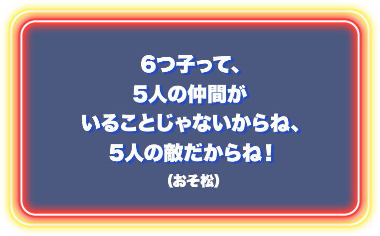 6つ子って5人の仲間がいることじゃないからね、5人の敵だからね！（おそ松）